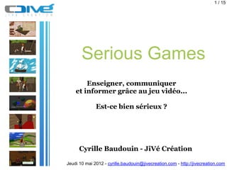 1 / 15




       Serious Games
        Enseigner, communiquer
    et informer grâce au jeu vidéo...

              Est-ce bien sérieux ?




      Cyrille Baudouin - JiVé Création

Jeudi 10 mai 2012 - cyrille.baudouin@jivecreation.com - http://jivecreation.com
 