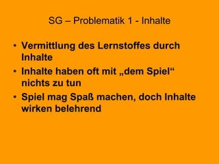 SG – Problematik 1 - Inhalte
• Vermittlung des Lernstoffes durch
Inhalte
• Inhalte haben oft mit „dem Spiel“
nichts zu tun
• Spiel mag Spaß machen, doch Inhalte
wirken belehrend
 