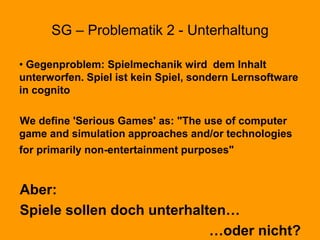 SG – Problematik 2 - Unterhaltung
• Gegenproblem: Spielmechanik wird dem Inhalt
unterworfen. Spiel ist kein Spiel, sondern Lernsoftware
in cognito
We define 'Serious Games' as: "The use of computer
game and simulation approaches and/or technologies
for primarily non-entertainment purposes"
Aber:
Spiele sollen doch unterhalten…
…oder nicht?
 