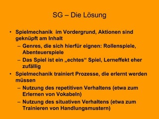 SG – Die Lösung
• Spielmechanik im Vordergrund, Aktionen sind
geknüpft am Inhalt
– Genres, die sich hierfür eignen: Rollenspiele,
Abenteuerspiele
– Das Spiel ist ein „echtes“ Spiel, Lerneffekt eher
zufällig
• Spielmechanik trainiert Prozesse, die erlernt werden
müssen
– Nutzung des repetitiven Verhaltens (etwa zum
Erlernen von Vokabeln)
– Nutzung des situativen Verhaltens (etwa zum
Trainieren von Handlungsmustern)
 