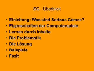 SG - Überblick
• Einleitung: Was sind Serious Games?
• Eigenschaften der Computerspiele
• Lernen durch Inhalte
• Die Problematik
• Die Lösung
• Beispiele
• Fazit
 