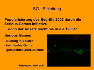 SG - Einleitung
Popularisierung des Begriffs 2002 durch die
Serious Games Initiative
…doch der Ansatz reicht bis in die 1980er:
Serious Games
- Bildung in Spielen
- kein festes Genre
- gemischtes Zielpublikum
Battlezone, Atari, 1980
 