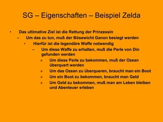 SG – Eigenschaften – Beispiel Zelda
• Das ultimative Ziel ist die Rettung der Prinzessin
– Um das zu tun, muß der Bösewicht Ganon besiegt werden
• Hierfür ist die legendäre Waffe notwendig
– Um diese Waffe zu erhalten, muß die Perle von Din
gefunden werden
» Um diese Perle zu bekommen, muß der Ozean
überquert werden
» Um das Ozean zu überqueren, braucht man ein Boot
» Um ein Boot zu bekommen, braucht man Geld
» Um Geld zu bekommen, muß man am Leben bleiben
und Abenteuer erleben
 