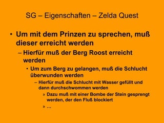 SG – Eigenschaften – Zelda Quest
• Um mit dem Prinzen zu sprechen, muß
dieser erreicht werden
– Hierfür muß der Berg Roost erreicht
werden
• Um zum Berg zu gelangen, muß die Schlucht
überwunden werden
– Hierfür muß die Schlucht mit Wasser gefüllt und
dann durchschwommen werden
» Dazu muß mit einer Bombe der Stein gesprengt
werden, der den Fluß blockiert
» …
 