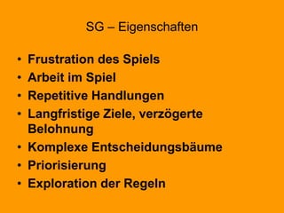 SG – Eigenschaften
• Frustration des Spiels
• Arbeit im Spiel
• Repetitive Handlungen
• Langfristige Ziele, verzögerte
Belohnung
• Komplexe Entscheidungsbäume
• Priorisierung
• Exploration der Regeln
 