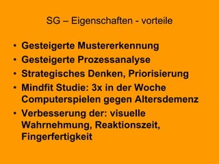 SG – Eigenschaften - vorteile
• Gesteigerte Mustererkennung
• Gesteigerte Prozessanalyse
• Strategisches Denken, Priorisierung
• Mindfit Studie: 3x in der Woche
Computerspielen gegen Altersdemenz
• Verbesserung der: visuelle
Wahrnehmung, Reaktionszeit,
Fingerfertigkeit
 