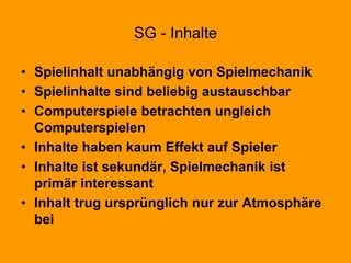 SG - Inhalte
• Spielinhalt unabhängig von Spielmechanik
• Spielinhalte sind beliebig austauschbar
• Computerspiele betrachten ungleich
Computerspielen
• Inhalte haben kaum Effekt auf Spieler
• Inhalte ist sekundär, Spielmechanik ist
primär interessant
• Inhalt trug ursprünglich nur zur Atmosphäre
bei
 