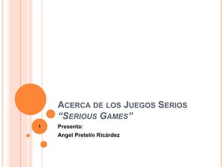 ACERCA DE LOS JUEGOS SERIOS 
“SERIOUS GAMES” 
Presenta: 
Angel Pretelín Ricárdez 
1 
 