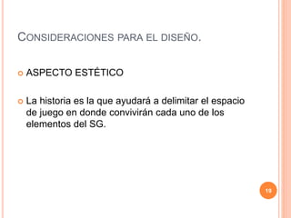 CONSIDERACIONES PARA EL DISEÑO. 
 ASPECTO ESTÉTICO 
 La historia es la que ayudará a delimitar el espacio 
de juego en donde convivirán cada uno de los 
elementos del SG. 
19 
 
