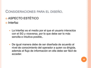 CONSIDERACIONES PARA EL DISEÑO. 
 ASPECTO ESTÉTICO 
 Interfaz 
 La Interfaz es el medio por el que el usuario interactúa 
con el SG y viceversa, por lo que debe ser lo más 
sencilla e intuitiva posible,. 
 De igual manera debe de ser diseñada de acuerdo al 
nivel de conocimiento del operador a quien va dirigida, 
además el flujo de información en ella debe ser fácil de 
acceder. 
20 
 