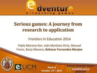 Serious games: A journey from 
research to application 
Frontiers In Education 2014 
Pablo Moreno-Ger, Iván Martínez-Ortiz, Manuel 
Freire, Borja Manero, Baltasar Fernandez-Manjon 
Baltasar Fernández Manjón 
balta@fdi.ucm.es 
@BaltaFM 
Madrid 
October 23rd, 2014 
 