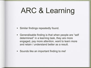 ARC & Learning

• Similar findings repeatedly found.

• Generalisable finding is that when people are “self
  determined” in a learning task, they are more
  engaged, pay more attention, want to learn more
  and retain / understand better as a result.

• Sounds like an important finding to me!
 