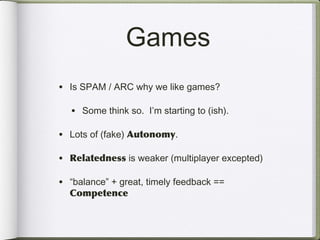 Games
• Is SPAM / ARC why we like games?

  • Some think so. I’m starting to (ish).

• Lots of (fake) Autonomy.

• Relatedness is weaker (multiplayer excepted)

• “balance” + great, timely feedback ==
  Competence
 