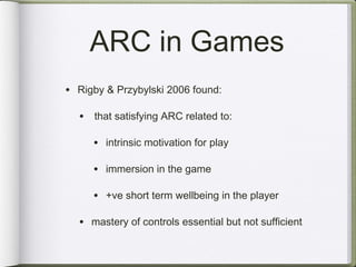 ARC in Games
• Rigby & Przybylski 2006 found:

  • that satisfying ARC related to:

     • intrinsic motivation for play

     • immersion in the game

     • +ve short term wellbeing in the player

  • mastery of controls essential but not sufficient
 