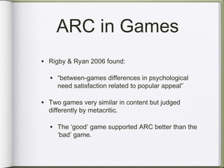 ARC in Games
• Rigby & Ryan 2006 found:

  • “between-games differences in psychological
     need satisfaction related to popular appeal”

• Two games very similar in content but judged
  differently by metacritic.

  • The ‘good’ game supported ARC better than the
     ‘bad’ game.
 