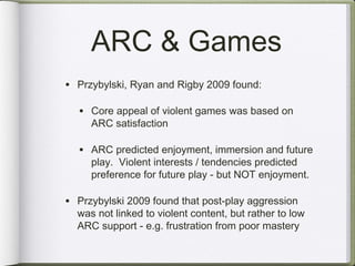 ARC & Games
• Przybylski, Ryan and Rigby 2009 found:

  • Core appeal of violent games was based on
     ARC satisfaction

  • ARC predicted enjoyment, immersion and future
     play. Violent interests / tendencies predicted
     preference for future play - but NOT enjoyment.

• Przybylski 2009 found that post-play aggression
  was not linked to violent content, but rather to low
  ARC support - e.g. frustration from poor mastery
 