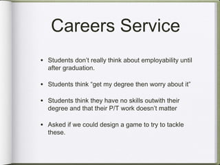 Careers Service
• Students don’t really think about employability until
  after graduation.

• Students think “get my degree then worry about it”

• Students think they have no skills outwith their
  degree and that their P/T work doesn’t matter

• Asked if we could design a game to try to tackle
  these.
 