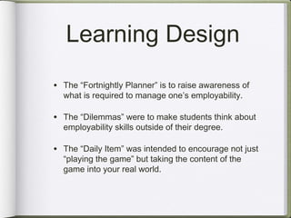 Learning Design
• The “Fortnightly Planner” is to raise awareness of
  what is required to manage one’s employability.

• The “Dilemmas” were to make students think about
  employability skills outside of their degree.

• The “Daily Item” was intended to encourage not just
  “playing the game” but taking the content of the
  game into your real world.
 