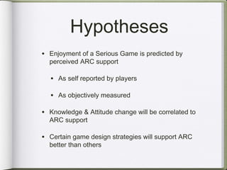 Hypotheses
• Enjoyment of a Serious Game is predicted by
  perceived ARC support

  • As self reported by players

  • As objectively measured

• Knowledge & Attitude change will be correlated to
  ARC support

• Certain game design strategies will support ARC
  better than others
 