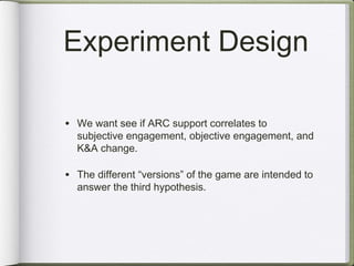 Experiment Design

• We want see if ARC support correlates to
  subjective engagement, objective engagement, and
  K&A change.

• The different “versions” of the game are intended to
  answer the third hypothesis.
 
