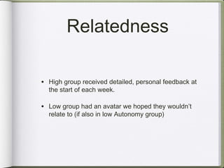 Relatedness

• High group received detailed, personal feedback at
  the start of each week.

• Low group had an avatar we hoped they wouldn’t
  relate to (if also in low Autonomy group)
 