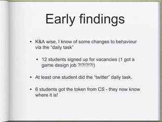 Early findings
• K&A wise, I know of some changes to behaviour
  via the “daily task”

   • 12 students signed up for vacancies (1 got a
      game design job ?!?!?!?!)

• At least one student did the “twitter” daily task.

• 6 students got the token from CS - they now know
  where it is!
 