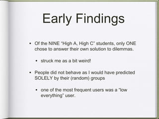Early Findings
• Of the NINE “High A, High C” students, only ONE
  chose to answer their own solution to dilemmas.

  • struck me as a bit weird!

• People did not behave as I would have predicted
  SOLELY by their (random) groups

  • one of the most frequent users was a “low
     everything” user.
 