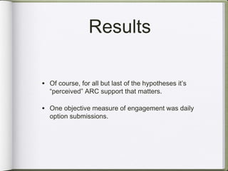 Results

• Of course, for all but last of the hypotheses it’s
  “perceived” ARC support that matters.

• One objective measure of engagement was daily
  option submissions.
 