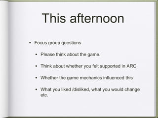 This afternoon
• Focus group questions

  • Please think about the game.

  • Think about whether you felt supported in ARC

  • Whether the game mechanics influenced this

  • What you liked /disliked, what you would change
     etc.
 