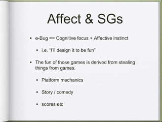 Affect & SGs
• e-Bug == Cognitive focus + Affective instinct

   • i.e. “I’ll design it to be fun”

• The fun of those games is derived from stealing
  things from games.

   • Platform mechanics

   • Story / comedy

   • scores etc
 