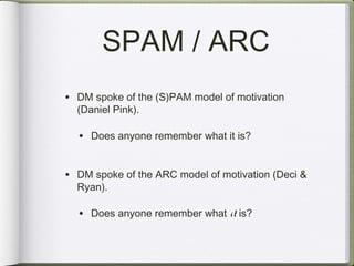 SPAM / ARC
• DM spoke of the (S)PAM model of motivation
  (Daniel Pink).

  • Does anyone remember what it is?

• DM spoke of the ARC model of motivation (Deci &
  Ryan).

  • Does anyone remember what it is?
 