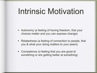 Intrinsic Motivation

• Autonomy (a feeling of having freedom, that your
  choices matter and you can express change)

• Relatedness (a feeling of connection to people, that
  you & what your doing matters to your peers)

• Competence (a feeling that you are good at
  something or are getting better at something)
 