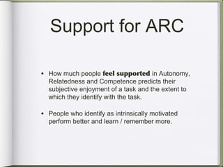 Support for ARC

• How much people feel supported in Autonomy,
  Relatedness and Competence predicts their
  subjective enjoyment of a task and the extent to
  which they identify with the task.

• People who identify as intrinsically motivated
  perform better and learn / remember more.
 