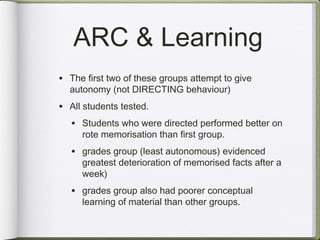 ARC & Learning
• The first two of these groups attempt to give
  autonomy (not DIRECTING behaviour)
• All students tested.
  • Students who were directed performed better on
     rote memorisation than first group.
   • grades group (least autonomous) evidenced
     greatest deterioration of memorised facts after a
     week)
   • grades group also had poorer conceptual
     learning of material than other groups.
 