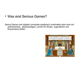 
Was sind Serious Games?
Serius Games sind digitale Lernspiele spielerisch unterhalten aber auch ein
authentisches, glaubwürdiges, Lernen für Kinder, Jugendliche und
Erwachsene bieten.
 