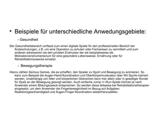 
Beispiele für unterschiedliche Anwedungsgebiete:
- Gesundheit
Der Gesundheitsbereich umfasst zum einen digitale Spiele für den professionellen Bereich der
Ärzteschulungen, z.B. um eine Operation zu schulen oder Fachwissen zu vermitteln und zum
anderen adressieren sie den privaten Endnutzer der sie beispielsweise als
Motivationsinstrumentarium für eine gesündere Lebensweise, Ernährung oder für
Rehabilitationszwecke einsetzt.
- Bewegungstherapie
Hierzu zählen Serious Games, die es schaffen, den Spieler zu Sport und Bewegung zu animieren. So
kann zum Beispiel die Augen-Hand-Koordination und Oberkörpermuskulatur über Wii Sports trainiert
werden. Unabhängig von Alter und körperlichen Gebrechen kann hier allein oder in geselliger Runde
für Spaß an der Bewegung gesorgt werden. Auch einfache Jump-’n’-Run-Spiele können je nach
Anwender einem Bildungszweck entsprechen. So werden diese teilweise bei Rehabilitationstherapien
eingesetzt, um dem Anwender die Fingerbeweglichkeit im Bezug auf Aufgaben,
Reaktionsgeschwindigkeit und Augen-Finger-Koordination wiederherzustellen.
 