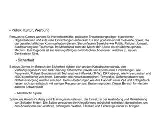 - Politik, Kultur, Werbung
Persuasive Games werden für Werbefachkräfte, politische Entscheidungsträger, Nachrichten-
Organisationen und kulturelle Einrichtungen entwickelt. Es sind politisch-sozial motivierte Spiele, die
der gesellschaftlichen Kommunikation dienen. Sie umfassen Bereiche wie Politik, Religion, Umwelt,
Stadtplanung und Tourismus. Im Mittelpunkt steht die Macht der Spiele als ein überzeugendes
Medium. Das Ergebnis ist ein leistungsfähiges durchdachtes Abenteuer, welches zu neuen
Denkweisen führt.
- Sicherheit
Serious Games im Bereich der Sicherheit richten sich an den Katastrophenschutz, den
Verteidigungssektor und Rekrutierung. Öffentliche, private und kommunale Einrichtungen, wie
Feuerwehr, Polizei, Bundesanstalt Technisches Hilfswerk (THW), DRK ebenso wie Krisenzentren und
NGO’s profitieren von ihnen. Szenarien wie Naturkatastrophen, Terrorakte, Gefahrenabwehr und
Notfallversorgung werden simuliert. Herausforderungen wie das Handeln unter Zeit und Erfolgsdruck
lassen sich so realistisch mit weniger Ressourcen und Kosten erproben. Dieser Bereich formte den
zweiten Schwerpunkt
- Militärische Spiele
Spiele wie America’s Army sind Trainingssimulationen, die Einsatz in der Ausbildung und Rekrutierung
von Soldaten finden. Die Spiele versuchen die Kriegsführung möglichst realistisch darzustellen, um
den Anwendern die Gefahren, Strategien, Waffen, Taktiken und Fahrzeuge näher zu bringen.
 