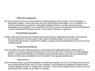 − Rekrutierungsspiele
Die Art von Serious Games soll dem Anwender Aufgabengebiete näher bringen, die sonst weniger im
Rampenlicht stehen. Firmen versuchen sich über solche Spiele darzustellen und zu profilieren, um
Azubis und Bewerber zu gewinnen. Zukünftige Aufgaben werden im großen Zusammenhang
dargestellt und durchgeführt, so zum Beispiel „Tech Force, bei dem verschiedene technische Bereiche
zu einem Endprodukt kombiniert werden, mit dem Ziel ein Rennen zu gewinnen.
- Produktbildungsspiele
Hierbei sollen dem Anwender die Produkte eines Unternehmens nähergebracht werden. Der Anwender
kann die Produkte in einer Simulation unter realen Umständen testen und sich von deren
Funktionalität überzeugen. Fachliche Grundlagen, Umgang und Sicherheitsrisiken können dem Nutzer
vermittelt werden.
− Erwachsenenbildung
Dem Anwender wird über Realsimulationen und Planspiele die Möglichkeit eröffnet, Erfahrungen zu
sammeln. Aus Wissen generierte Handlungen können hier nach dem Trial-and-Error-Prinzip getestet
werden. Theoretisches Wissen kann entweder vorher erworben worden sein oder wird während des
Spiels vermittelt, das anschließend in einer virtuellen Praxis getestet werden kann.
− Jugendbildung
Dem Anwender werden spannende Aufgaben und Missionen gestellt, die sie nur mit Wissen lösen können,
das sie während des Spiels nach und nach entdecken. Die theoretischen Aspekte des Spiels werden
in kleinen Mengen immer zur richtigen Zeit vermittelt, um die nächste Aufgabe lösen zu können und so
die theoretischen Ansätze in der Praxis zu erproben.
 