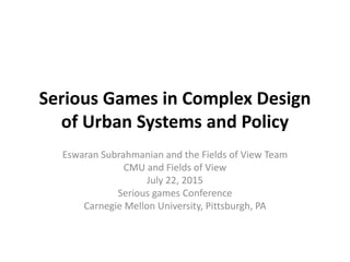 Serious Games in Complex Design
of Urban Systems and Policy
Eswaran Subrahmanian and the Fields of View Team
CMU and Fields of View
July 22, 2015
Serious games Conference
Carnegie Mellon University, Pittsburgh, PA
 