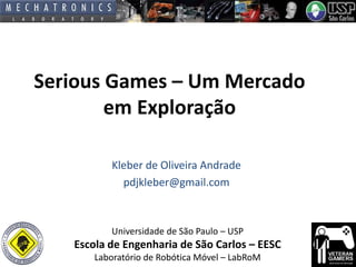 Serious Games – Um Mercado
em Exploração
Kleber de Oliveira Andrade
pdjkleber@gmail.com

Universidade de São Paulo – USP

Escola de Engenharia de São Carlos – EESC
Laboratório de Robótica Móvel – LabRoM

 