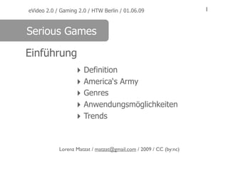 eVideo 2.0 / Gaming 2.0 / HTW Berlin / 01.06.09                    1


Serious Games

Einführung
                   ‣ Definition
                   ‣ America‘s Army
                   ‣ Genres
                   ‣ Anwendungsmöglichkeiten
                   ‣ Trends


            Lorenz Matzat / matzat@gmail.com / 2009 / CC (by:nc)
 