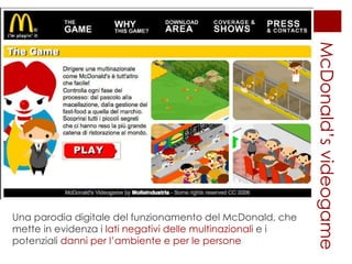 McDonald’s videogame Una parodia digitale del funzionamento del McDonald, che mette in evidenza i  lati negativi delle multinazionali  e i potenziali  danni per l’ambiente e per le persone 