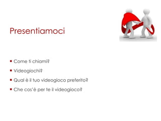 Presentiamoci Come ti chiami? Videogiochi? Qual è il tuo videogioco preferito? Che cos’è per te il videogioco? 