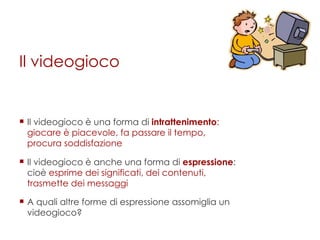 Il videogioco Il videogioco è una forma di  intrattenimento : giocare è piacevole, fa passare il tempo, procura soddisfazione   Il videogioco è anche una forma di  espressione : cioè  esprime dei significati, dei contenuti, trasmette dei messaggi A quali altre forme di espressione assomiglia un videogioco? 