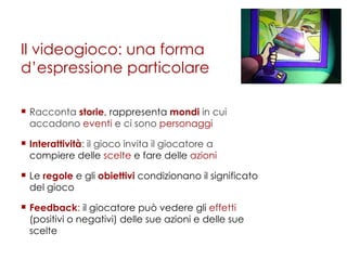 Il videogioco: una forma d’espressione particolare Racconta  storie , rappresenta  mondi  in cui accadono  eventi  e ci sono  personaggi Interattività : il gioco invita il giocatore a  compiere delle  scelte  e fare delle  azioni Le  regole  e gli  obiettivi  condizionano il significato del gioco Feedback :  il giocatore può vedere gli  effetti  (positivi o negativi) delle sue azioni e delle sue scelte 