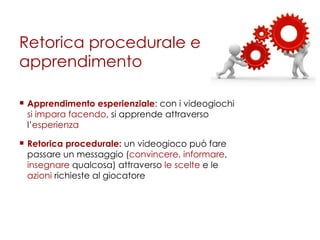 Retorica procedurale e apprendimento Apprendimento esperienziale : con i videogiochi  si impara facendo , si apprende attraverso l’ esperienza  Retorica procedurale:  un videogioco può fare passare un messaggio ( convincere, informare ,  insegnare  qualcosa) attraverso  le scelte  e le  azioni  richieste al giocatore 