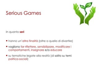 Serious Games In quanto  seri hanno un’ altra finalità  ( oltre a quella di divertire) vogliono  far riflettere ,   sensibilizzare ,  modificare i comportamenti ,  insegnare  e/o  educare su tematiche legate alla realtà (di  solito su temi  politico-sociali ) 