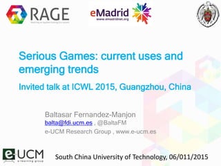 Serious Games: current uses and
emerging trends
Invited talk at ICWL 2015, Guangzhou, China
Baltasar Fernandez-Manjon
balta@fdi.ucm.es , @BaltaFM
e-UCM Research Group , www.e-ucm.es
South China University of Technology, 06/011/2015
 