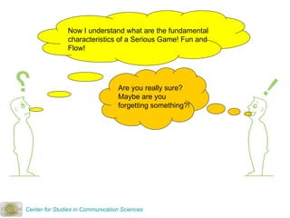 Now I understand what are the fundamental characteristics of a Serious Game! Fun and Flow! Are you really sure? Maybe are you forgetting something?!  Center for Studies in Communication Sciences 