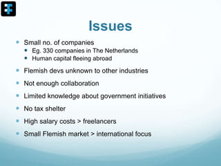 Issues
 Small no. of companies
 Eg. 330 companies in The Netherlands
 Human capital fleeing abroad
 Flemish devs unknown to other industries
 Not enough collaboration
 Limited knowledge about government initiatives
 No tax shelter
 High salary costs > freelancers
 Small Flemish market > international focus
 